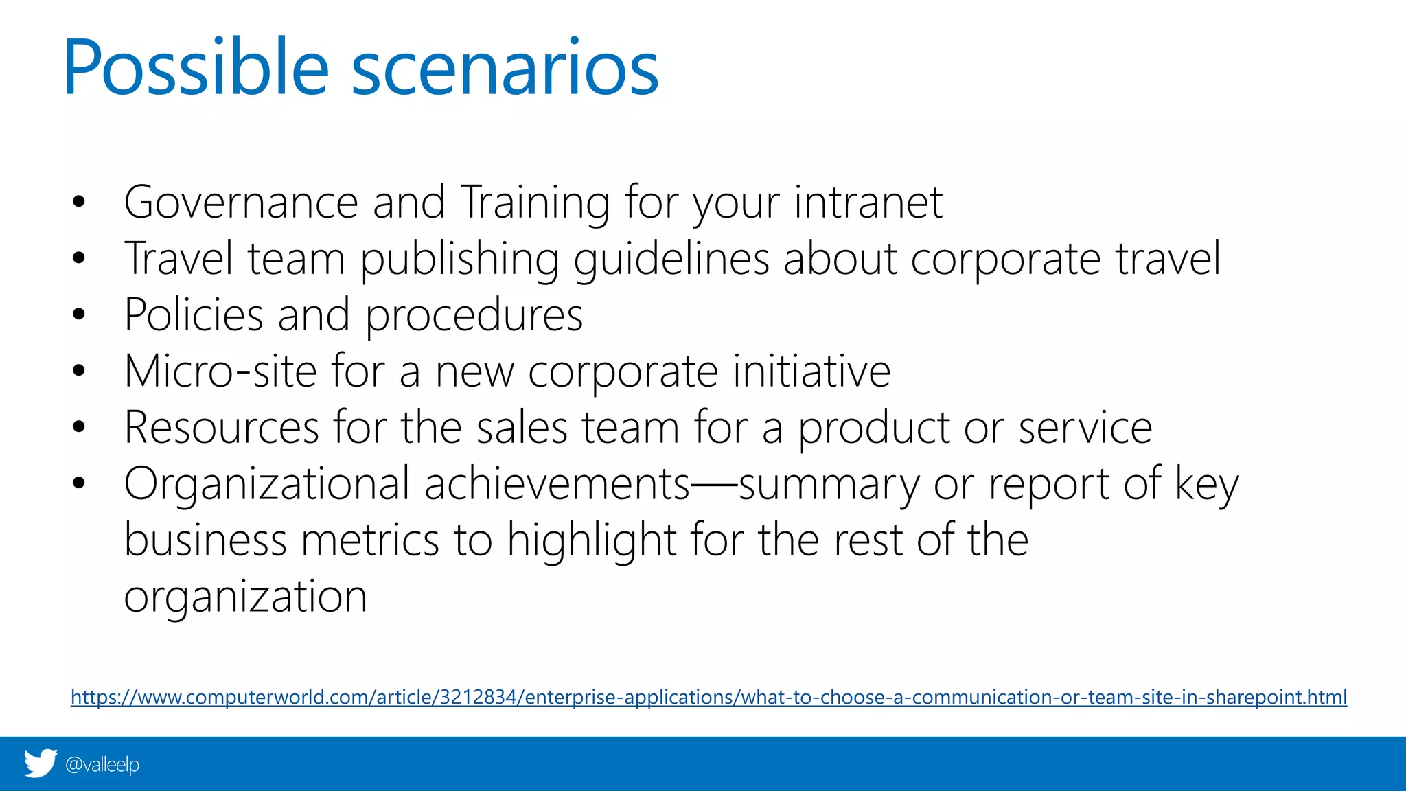 @valleelp
Possible scenarios
• Governance and Training for your intranet
• Travel team publishing guidelines about corporate travel
• Policies and procedures
• Micro-site for a new corporate initiative
• Resources for the sales team for a product or service
• Organizational achievements—summary or report of key
business metrics to highlight for the rest of the
organization
https://www.computerworld.com/article/3212834/enterprise-applications/what-to-choose-a-communication-or-team-site-in-sharepoint.html
 