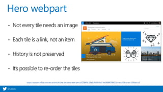 @valleelp
Hero webpart
https://support.office.com/en-us/article/Use-the-Hero-web-part-d57f449b-19a0-4b0d-8ce3-be5866430645?ui=en-US&rs=en-US&ad=US
• Not every tile needs an image
• Each tile is a link, not an item
• History is not preserved
• It’s possible to re-order the tiles
 
