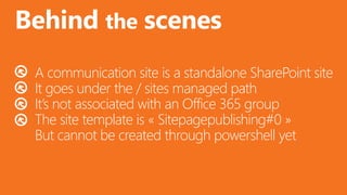 @valleelp
Behind the scenes
A communication site is a standalone SharePoint site
It goes under the / sites managed path
It’s not associated with an Office 365 group
The site template is « Sitepagepublishing#0 »
But cannot be created through powershell yet
 