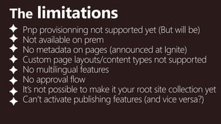 @valleelp
The limitations
Pnp provisionning not supported yet (But will be)
Not available on prem
No metadata on pages (announced at Ignite)
Custom page layouts/content types not supported
No multilingual features
No approval flow
It’s not possible to make it your root site collection yet
Can’t activate publishing features (and vice versa?)
 