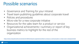@valleelp
Possible scenarios
• Governance and Training for your intranet
• Travel team publishing guidelines about corporate travel
• Policies and procedures
• Micro-site for a new corporate initiative
• Resources for the sales team for a product or service
• Organizational achievements—summary or report of key
business metrics to highlight for the rest of the
organization
https://www.computerworld.com/article/3212834/enterprise-applications/what-to-choose-a-communication-or-team-site-in-sharepoint.html
 
