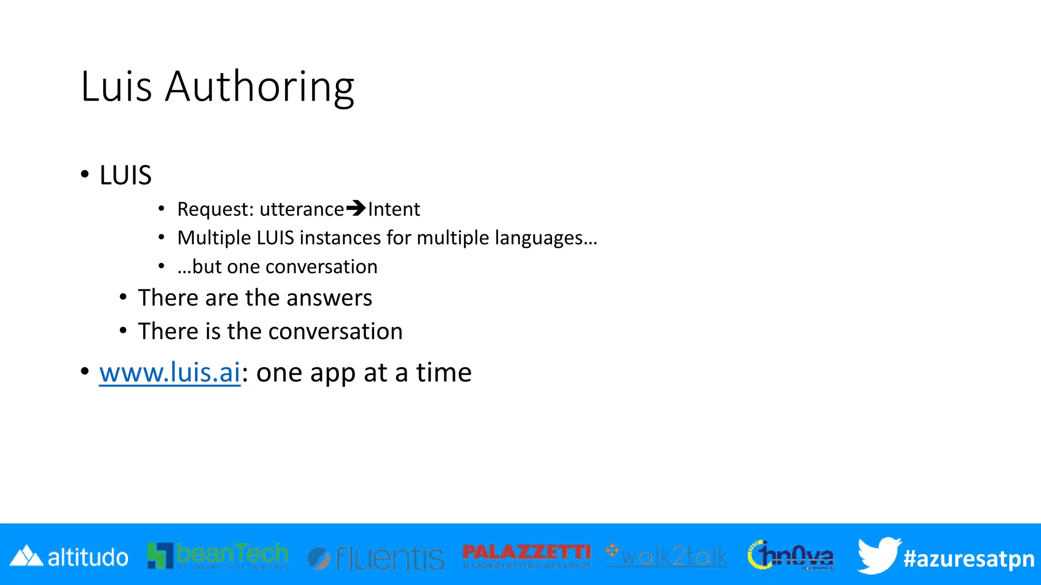 #azuresatpn
Luis Authoring
• LUIS
• Request: utteranceIntent
• Multiple LUIS instances for multiple languages…
• …but one conversation
• There are the answers
• There is the conversation
• www.luis.ai: one app at a time
 