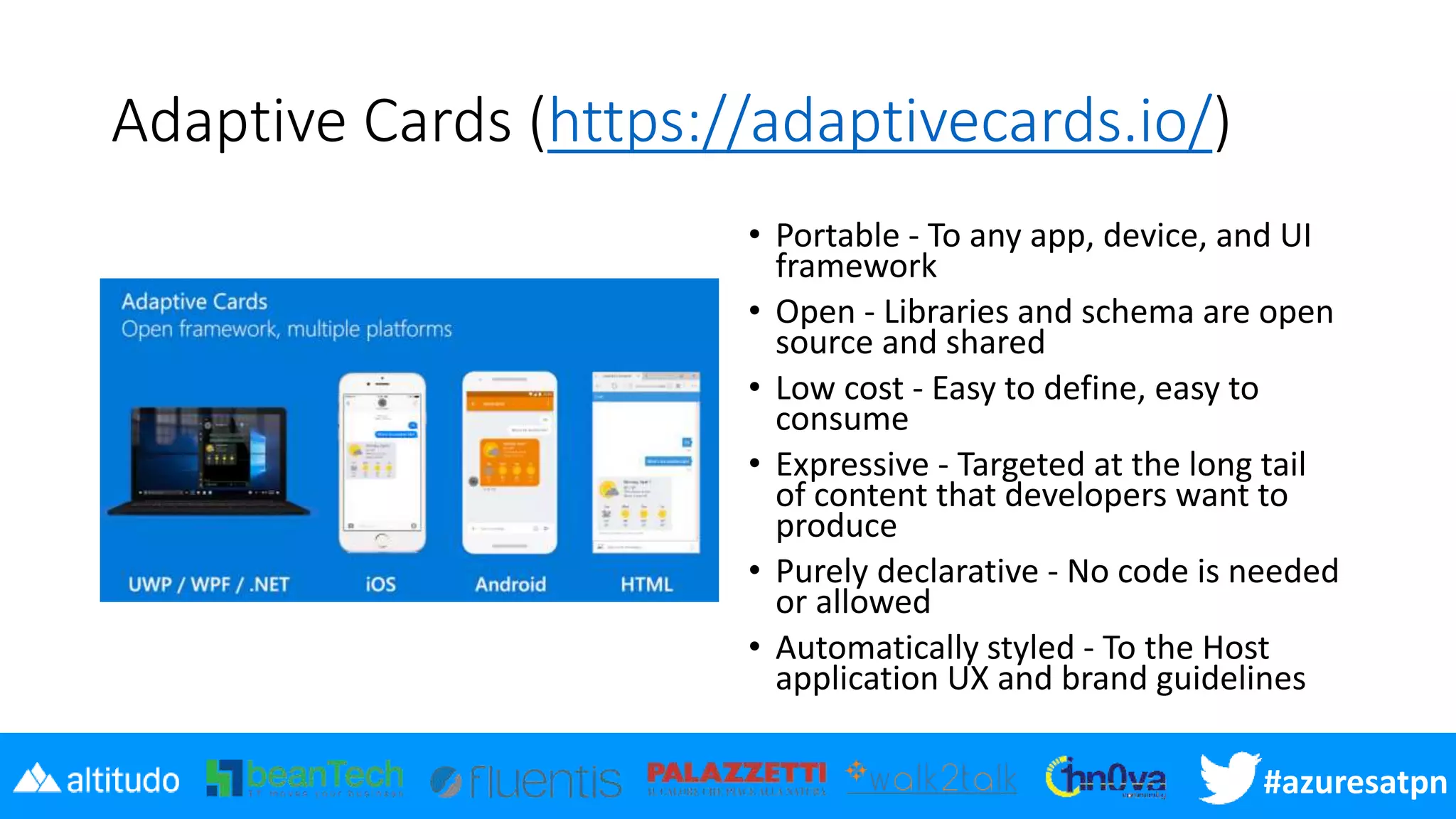 #azuresatpn
Adaptive Cards (https://adaptivecards.io/)
• Portable - To any app, device, and UI
framework
• Open - Libraries and schema are open
source and shared
• Low cost - Easy to define, easy to
consume
• Expressive - Targeted at the long tail
of content that developers want to
produce
• Purely declarative - No code is needed
or allowed
• Automatically styled - To the Host
application UX and brand guidelines
 