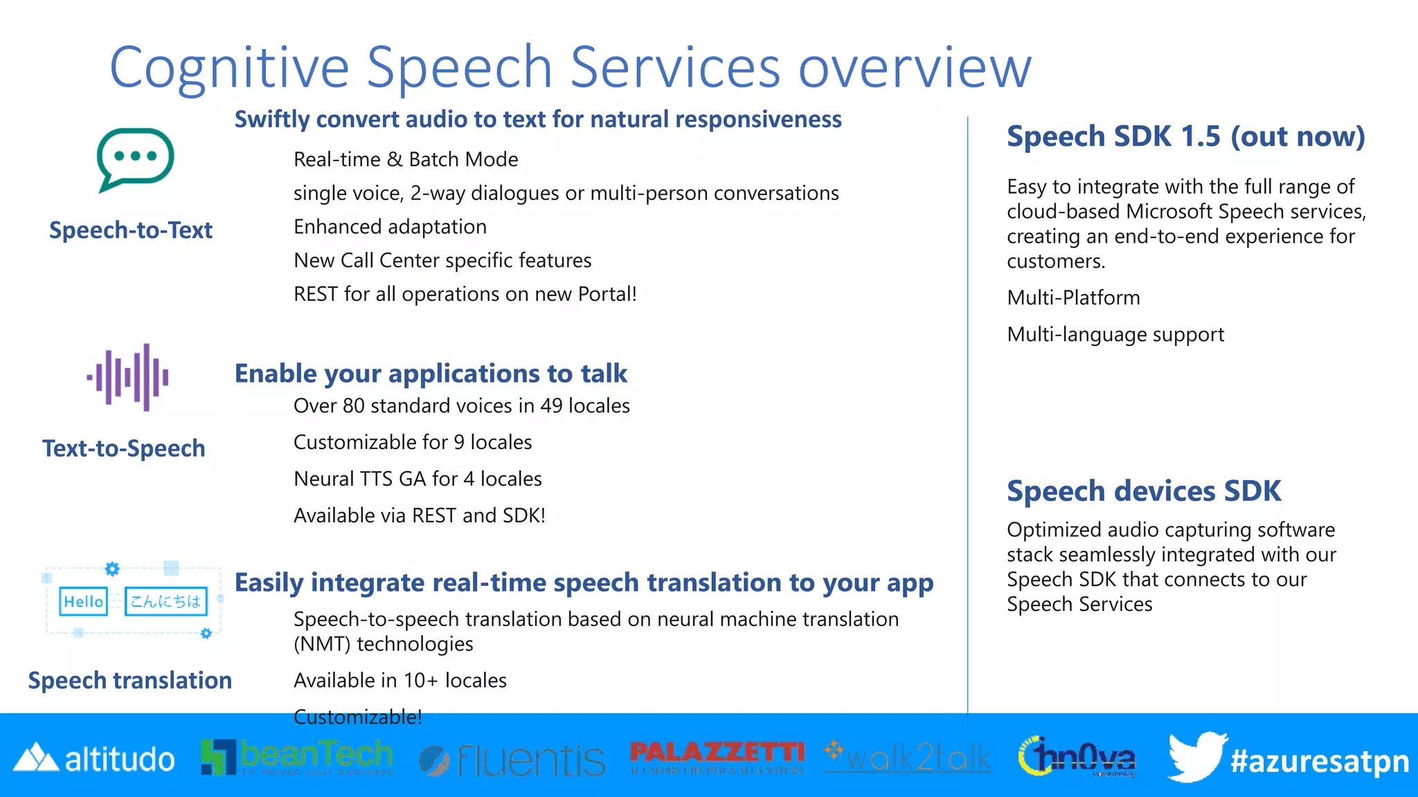 #azuresatpn
Cognitive Speech Services overview
Real-time & Batch Mode
single voice, 2-way dialogues or multi-person conversations
Enhanced adaptation
New Call Center specific features
REST for all operations on new Portal!
Over 80 standard voices in 49 locales
Customizable for 9 locales
Neural TTS GA for 4 locales
Available via REST and SDK!
Speech-to-speech translation based on neural machine translation
(NMT) technologies
Available in 10+ locales
Customizable!
Speech SDK 1.5 (out now)
Easy to integrate with the full range of
cloud-based Microsoft Speech services,
creating an end-to-end experience for
customers.
Multi-Platform
Multi-language support
Speech devices SDK
Optimized audio capturing software
stack seamlessly integrated with our
Speech SDK that connects to our
Speech Services
Enable your applications to talk
Swiftly convert audio to text for natural responsiveness
Speech-to-Text
Text-to-Speech
Speech translation
Easily integrate real-time speech translation to your app
 