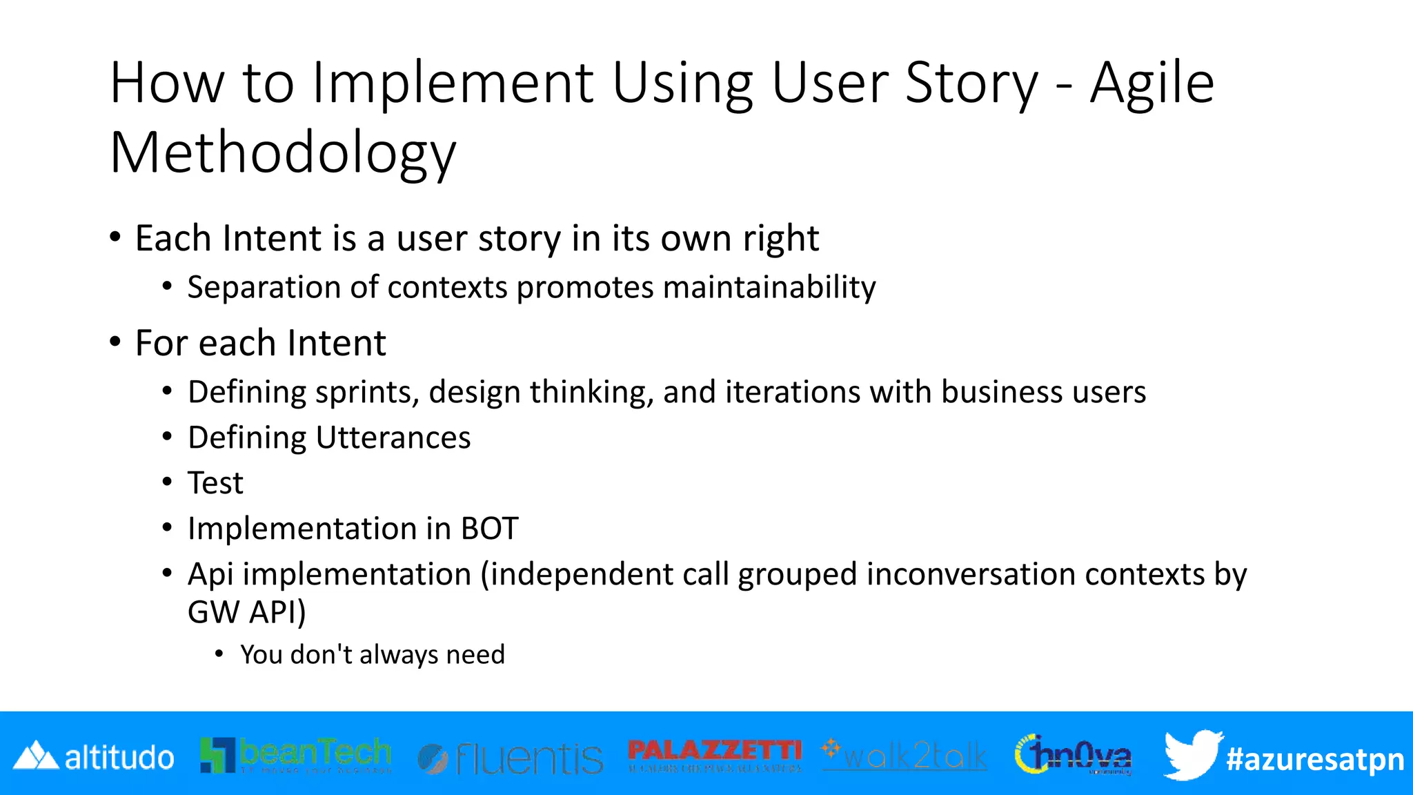#azuresatpn
How to Implement Using User Story - Agile
Methodology
• Each Intent is a user story in its own right
• Separation of contexts promotes maintainability
• For each Intent
• Defining sprints, design thinking, and iterations with business users
• Defining Utterances
• Test
• Implementation in BOT
• Api implementation (independent call grouped inconversation contexts by
GW API)
• You don't always need
 