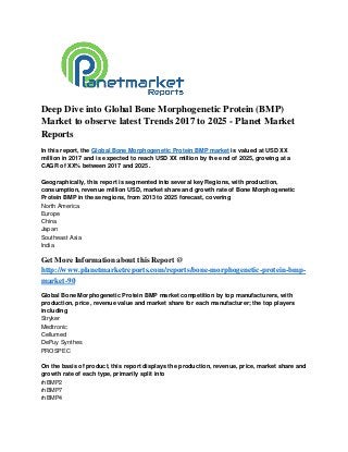 Deep Dive into Global Bone Morphogenetic Protein (BMP)
Market to observe latest Trends 2017 to 2025 - Planet Market
Reports
In this report, the Global Bone Morphogenetic Protein BMP market is valued at USD XX
million in 2017 and is expected to reach USD XX million by the end of 2025, growing at a
CAGR of XX% between 2017 and 2025.
Geographically, this report is segmented into several key Regions, with production,
consumption, revenue million USD, market share and growth rate of Bone Morphogenetic
Protein BMP in these regions, from 2013 to 2025 forecast, covering
North America
Europe
China
Japan
Southeast Asia
India
Get More Information about this Report @
http://www.planetmarketreports.com/reports/bone-morphogenetic-protein-bmp-
market-90
Global Bone Morphogenetic Protein BMP market competition by top manufacturers, with
production, price, revenue value and market share for each manufacturer; the top players
including
Stryker
Medtronic
Cellumed
DePuy Synthes
PROSPEC
On the basis of product, this report displays the production, revenue, price, market share and
growth rate of each type, primarily split into
rhBMP2
rhBMP7
rhBMP4
 