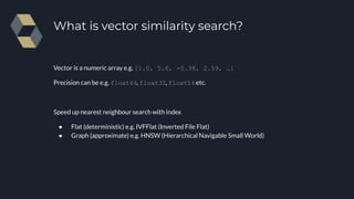 Vector is a numeric array e.g. [1.0, 5.6, -0.38, 2.59, …]
Precision can be e.g. float64, float32, float16etc.
Speed up nearest neighbour search with index
● Flat (deterministic) e.g. IVFFlat (Inverted File Flat)
● Graph (approximate) e.g. HNSW (Hierarchical Navigable Small World)
What is vector similarity search?
 