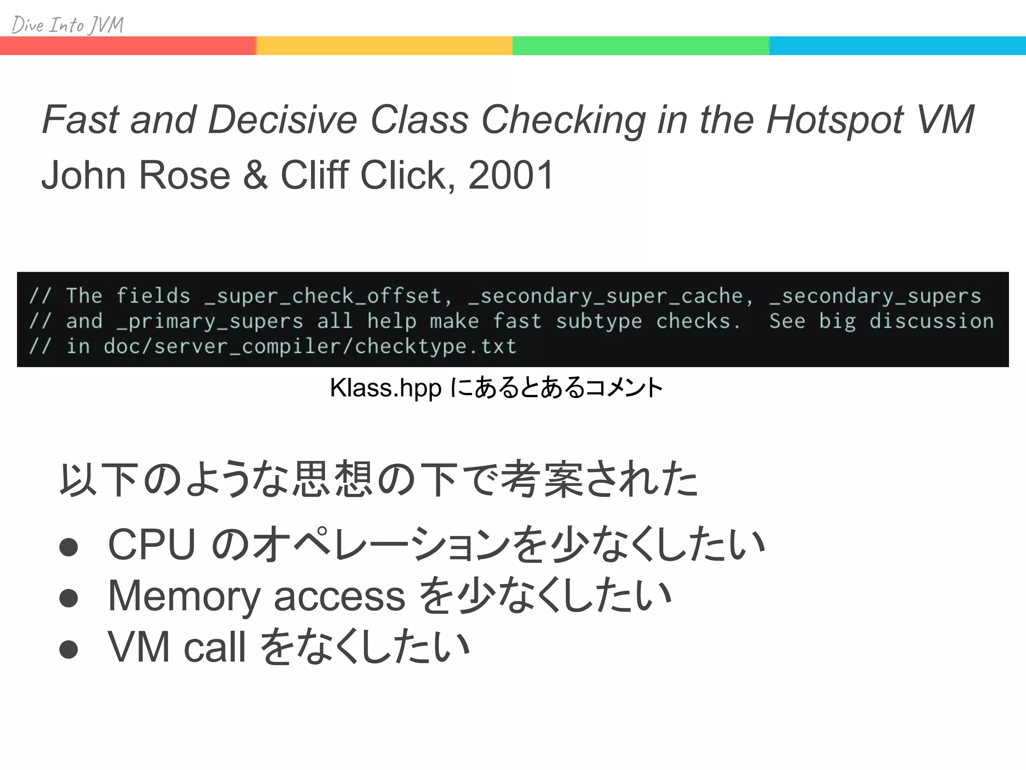 Div I J
Fast and Decisive Class Checking in the Hotspot VM
John Rose & Cliff Click, 2001
以下のような思想の下で考案された
● CPU のオペレーションを少なくしたい
● Memory access を少なくしたい
● VM call をなくしたい
Klass.hpp にあるとあるコメント
 