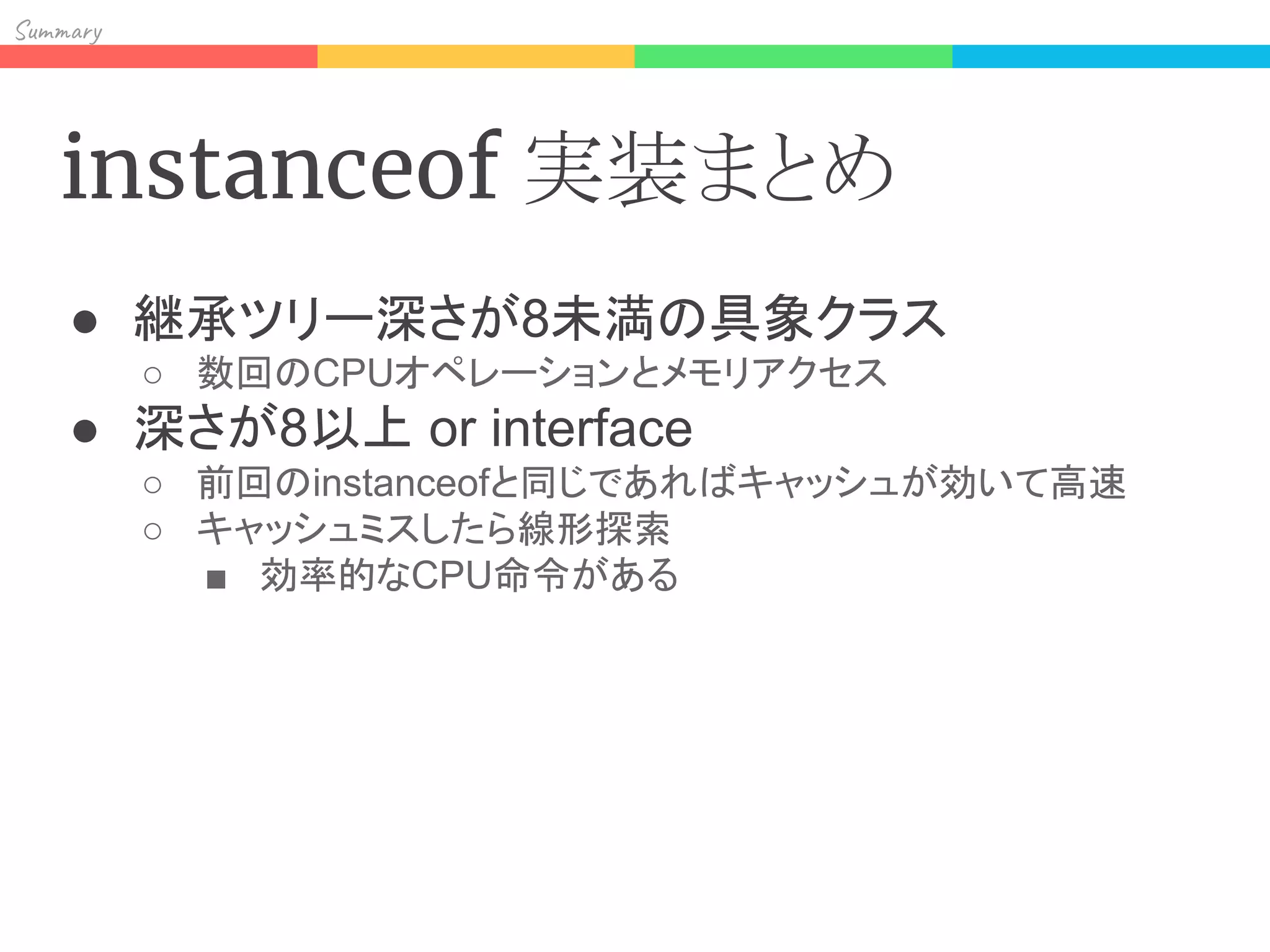 Sum y
instanceof 実装まとめ
● 継承ツリー深さが8未満の具象クラス
○ 数回のCPUオペレーションとメモリアクセス
● 深さが8以上 or interface
○ 前回のinstanceofと同じであればキャッシュが効いて高速
○ キャッシュミスしたら線形探索
■ 効率的なCPU命令がある
 