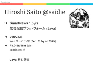 In od on
Hiroshi Saito @saidie
➔ SmartNews 1.5yrs
広告配信プラットフォーム (Java)
➔ DeNA 3yrs
Web サーバサイド (Perl, Ruby on Rails)
➔ Ph.D Student 5yrs
理論神経科学
Java 初心者!!
 