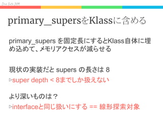 Div I J
primary_supersをKlassに含める
primary_supers を固定長にするとKlass自体に埋
め込めて、メモリアクセスが減らせる
現状の実装だと supers の長さは 8
▷super depth < 8までしか扱えない
より深いものは？
▷interfaceと同じ扱いにする == 線形探索対象
 