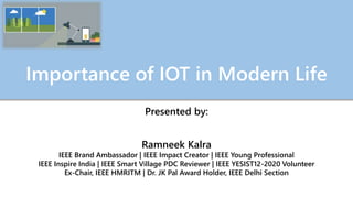Importance of IOT in Modern Life
Presented by:
Ramneek Kalra
IEEE Brand Ambassador | IEEE Impact Creator | IEEE Young Professional
IEEE Inspire India | IEEE Smart Village PDC Reviewer | IEEE YESIST12-2020 Volunteer
Ex-Chair, IEEE HMRITM | Dr. JK Pal Award Holder, IEEE Delhi Section
 