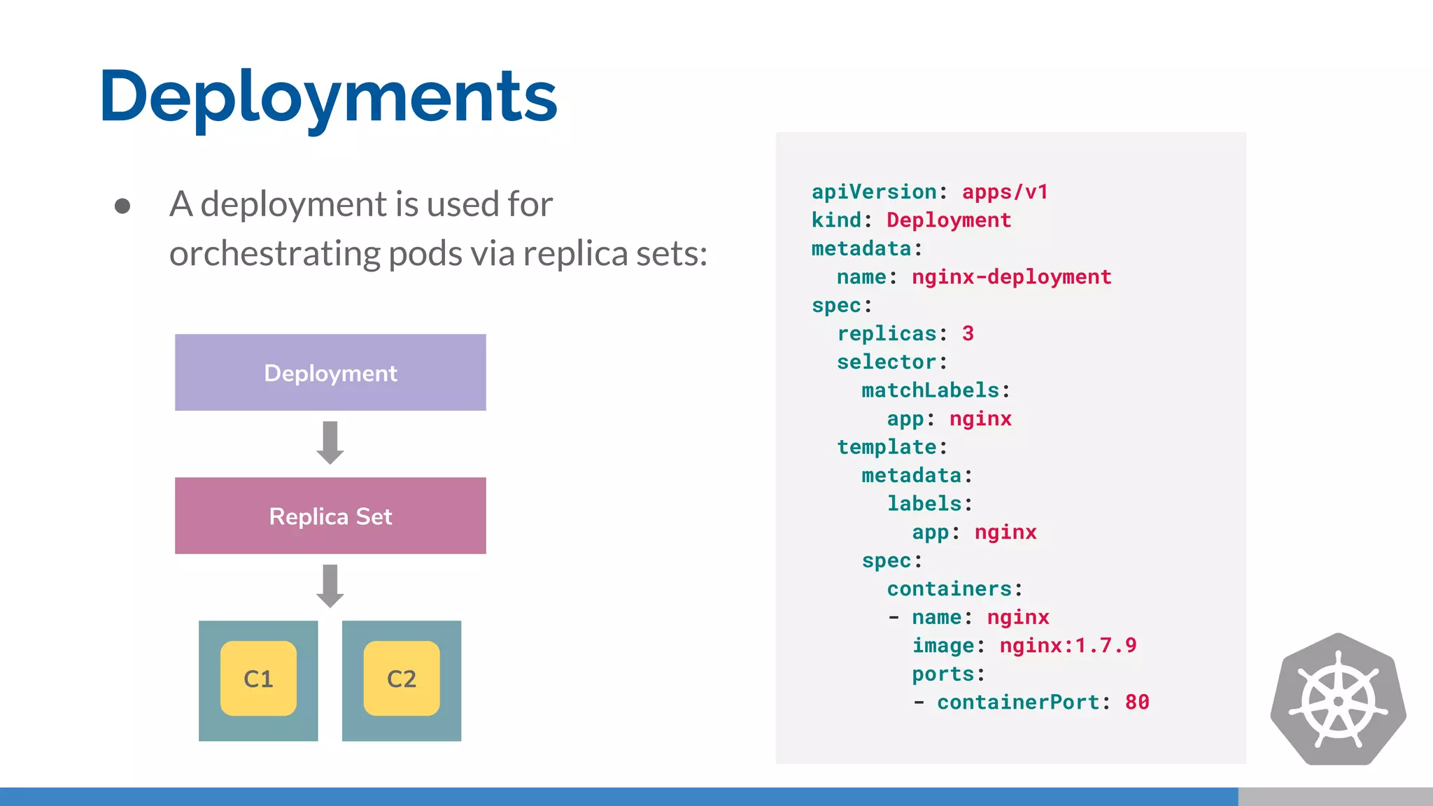 Deployments
● A deployment is used for
orchestrating pods via replica sets:
apiVersion: apps/v1
kind: Deployment
metadata:
name: nginx-deployment
spec:
replicas: 3
selector:
matchLabels:
app: nginx
template:
metadata:
labels:
app: nginx
spec:
containers:
- name: nginx
image: nginx:1.7.9
ports:
- containerPort: 80
Replica Set
Deployment
C1 C2
 