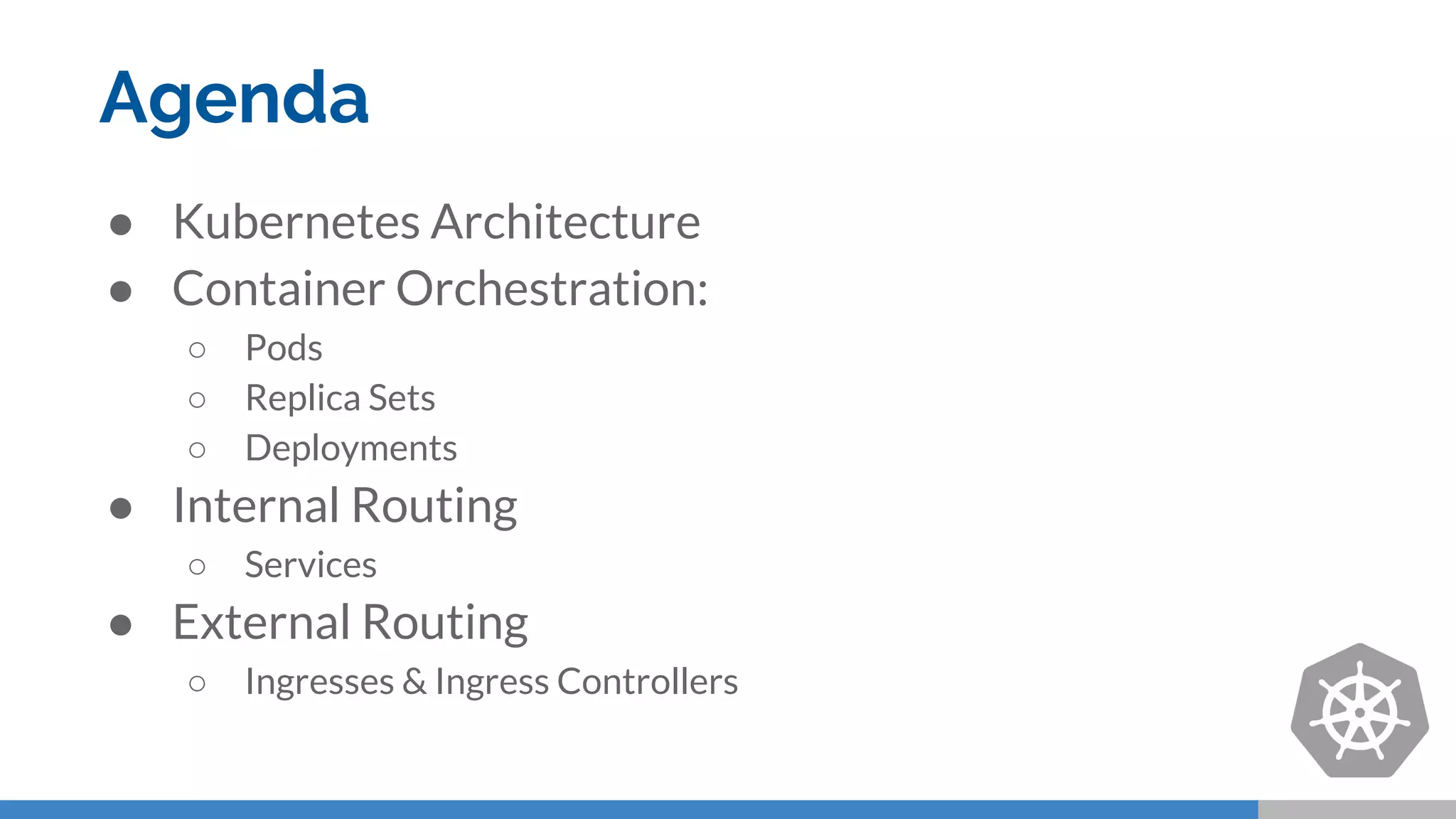 Agenda
● Kubernetes Architecture
● Container Orchestration:
○ Pods
○ Replica Sets
○ Deployments
● Internal Routing
○ Services
● External Routing
○ Ingresses & Ingress Controllers
 