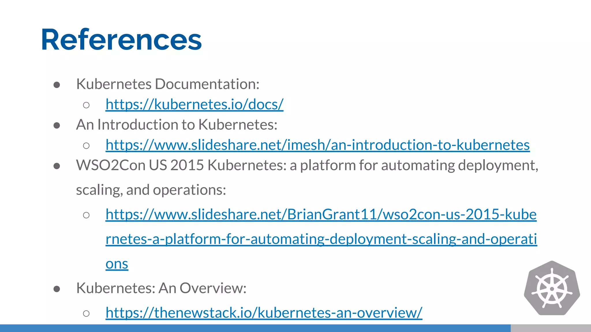 References
● Kubernetes Documentation:
○ https://kubernetes.io/docs/
● An Introduction to Kubernetes:
○ https://www.slideshare.net/imesh/an-introduction-to-kubernetes
● WSO2Con US 2015 Kubernetes: a platform for automating deployment,
scaling, and operations:
○ https://www.slideshare.net/BrianGrant11/wso2con-us-2015-kube
rnetes-a-platform-for-automating-deployment-scaling-and-operati
ons
● Kubernetes: An Overview:
○ https://thenewstack.io/kubernetes-an-overview/
 