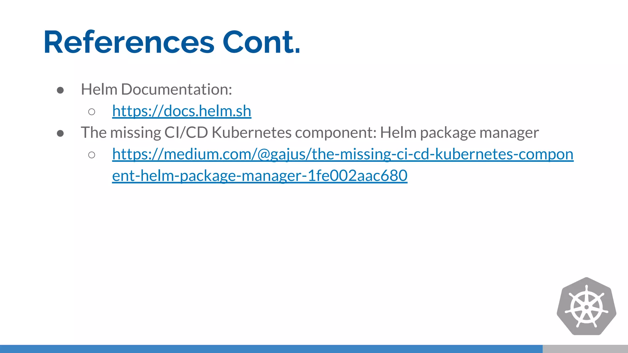 References Cont.
● Helm Documentation:
○ https://docs.helm.sh
● The missing CI/CD Kubernetes component: Helm package manager
○ https://medium.com/@gajus/the-missing-ci-cd-kubernetes-compon
ent-helm-package-manager-1fe002aac680
 