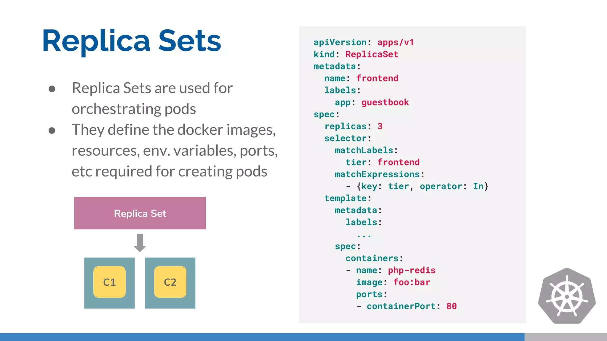 Replica Sets
● Replica Sets are used for
orchestrating pods
● They define the docker images,
resources, env. variables, ports,
etc required for creating pods
apiVersion: apps/v1
kind: ReplicaSet
metadata:
name: frontend
labels:
app: guestbook
spec:
replicas: 3
selector:
matchLabels:
tier: frontend
matchExpressions:
- {key: tier, operator: In}
template:
metadata:
labels:
...
spec:
containers:
- name: php-redis
image: foo:bar
ports:
- containerPort: 80
Replica Set
C1 C2
 