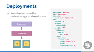 Deployments
● A deployment is used for
orchestrating pods via replica sets:
apiVersion: apps/v1
kind: Deployment
metadata:
name: nginx-deployment
spec:
replicas: 3
selector:
matchLabels:
app: nginx
template:
metadata:
labels:
app: nginx
spec:
containers:
- name: nginx
image: nginx:1.7.9
ports:
- containerPort: 80
Replica Set
Deployment
C1 C2
 