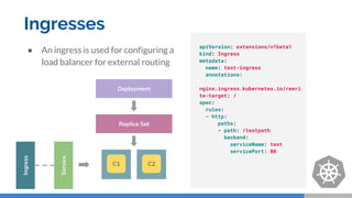 Ingresses
Replica Set
Deployment
Service
Ingress
apiVersion: extensions/v1beta1
kind: Ingress
metadata:
name: test-ingress
annotations:
nginx.ingress.kubernetes.io/rewri
te-target: /
spec:
rules:
- http:
paths:
- path: /testpath
backend:
serviceName: test
servicePort: 80
● An ingress is used for configuring a
load balancer for external routing
C1 C2
 