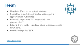 Helm
● Helm is the Kubernetes package manager.
● It uses Charts for defining, installing and upgrading
applications on Kubernetes.
● Runtime configurations can be templated and
parameterized.
● Existing Charts can be reused and added as dependencies to
new Charts.
● Helm is managed by CNCF.
https://docs.helm.sh
 