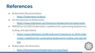 References
● Kubernetes Documentation:
○ https://kubernetes.io/docs/
● An Introduction to Kubernetes:
○ https://www.slideshare.net/imesh/an-introduction-to-kubernetes
● WSO2Con US 2015 Kubernetes: a platform for automating deployment,
scaling, and operations:
○ https://www.slideshare.net/BrianGrant11/wso2con-us-2015-kube
rnetes-a-platform-for-automating-deployment-scaling-and-operati
ons
● Kubernetes: An Overview:
○ https://thenewstack.io/kubernetes-an-overview/
 