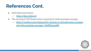 References Cont.
● Helm Documentation:
○ https://docs.helm.sh
● The missing CI/CD Kubernetes component: Helm package manager
○ https://medium.com/@gajus/the-missing-ci-cd-kubernetes-compon
ent-helm-package-manager-1fe002aac680
 