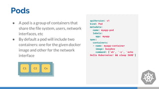 Pods
● A pod is a group of containers that
share the file system, users, network
interfaces, etc
● By default a pod will include two
containers: one for the given docker
image and other for the network
interface
C1 C2 Cn
apiVersion: v1
kind: Pod
metadata:
name: myapp-pod
labels:
app: myapp
spec:
containers:
- name: myapp-container
image: busybox
command: ['sh', '-c', 'echo
Hello Kubernetes! && sleep 3600']
 