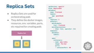 Replica Sets
● Replica Sets are used for
orchestrating pods
● They define the docker images,
resources, env. variables, ports,
etc required for creating pods
apiVersion: apps/v1
kind: ReplicaSet
metadata:
name: frontend
labels:
app: guestbook
spec:
replicas: 3
selector:
matchLabels:
tier: frontend
matchExpressions:
- {key: tier, operator: In}
template:
metadata:
labels:
...
spec:
containers:
- name: php-redis
image: foo:bar
ports:
- containerPort: 80
Replica Set
C1 C2
 