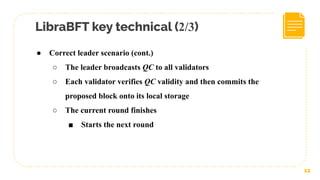 LibraBFT key technical (2/3)
12
● Correct leader scenario (cont.)
○ The leader broadcasts QC to all validators
○ Each validator verifies QC validity and then commits the
proposed block onto its local storage
○ The current round finishes
■ Starts the next round
 
