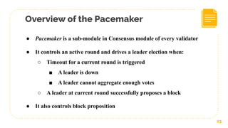 Overview of the Pacemaker
23
● Pacemaker is a sub-module in Consensus module of every validator
● It controls an active round and drives a leader election when:
○ Timeout for a current round is triggered
■ A leader is down
■ A leader cannot aggregate enough votes
○ A leader at current round successfully proposes a block
● It also controls block proposition
 