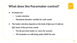 What does the Pacemaker control?
24
● Formulas for:
○ Leader selection
○ Maximum duration variable for each round
● The leader selection depends on the hash of Quorum Certificate
(QC hash) of the previous round
○ Not the previous leader or voters for security
○ The formulas are still being under R&D for now
 