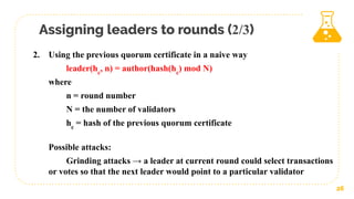 Assigning leaders to rounds (2/3)
26
2. Using the previous quorum certificate in a naive way
leader(hc
, n) = author(hash(hc
) mod N)
where
n = round number
N = the number of validators
hc
= hash of the previous quorum certificate
Possible attacks:
Grinding attacks → a leader at current round could select transactions
or votes so that the next leader would point to a particular validator
 