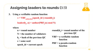 Assigning leaders to rounds (3/3)
27
3. Using a verifiable random function
s = VRFauthor(hc)
(epoch_id || round(hc
))
leader(hc
, n) = author(PRFs
(n) mod N)
where
n = round number
N = the number of validators
hc
= hash of the previous QC
s = some seed
epoch_id = current epoch
round(hc
) = round number of the
previous QC
VRF = a verifiable random
function
PRF = a pseudo-random
function
 
