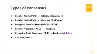 Types of consensus
6
● Proof of Work (PoW) → Bitcoin, Ethereum 1.0
● Proof of Stake (PoS) → Ethereum 2.0 (Casper)
● Delegated Proof of Stake (DPoS) → EOS
● Proof of Authority (PoA) → Thaichain
● Byzantine Fault Tolerance (BFT) → Tendermint, Libra
● And many more...
 