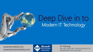 M Viknaraj
MSc, BCA, MCSE, MCT, MCAA, MS, MCSA, ITIL
Microsoft MVP | C# Corner MVP
Deep Dive in to
Modern IT Technology
www.technetviki.com
www.techeventsrilanka.com
 