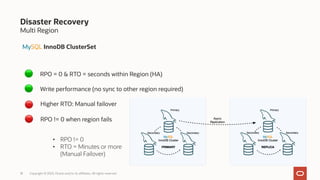 Multi Region
18 Copyright © 2023, Oracle and/or its affiliates. All rights reserved.
Disaster Recovery
MySQL InnoDB ClusterSet
RPO = 0 & RTO = seconds within Region (HA)
Write performance (no sync to other region required)
Higher RTO: Manual failover
RPO != 0 when region fails
• RPO != 0
• RTO = Minutes or more
(Manual Failover)
🔴
🔴
🟢
🟢
 