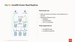 Read Scale-out
• Add any amount of async read replicas to a
Cluster
• Replicate/Failover from
• PRIMARY
• SECONDARIES
• LIST of candidates
Fully supported on
• InnoDB Cluster
• InnoDB ClusterSet
22 Copyright © 2023, Oracle and/or its affiliates. All rights reserved.
MySQL InnoDB Cluster Read Replicas
 