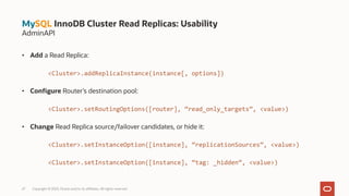 • Add a Read Replica:
<Cluster>.addReplicaInstance(instance[, options])
• Configure Router’s destination pool:
<Cluster>.setRoutingOptions([router], “read_only_targets”, <value>)
• Change Read Replica source/failover candidates, or hide it:
<Cluster>.setInstanceOption([instance], “replicationSources”, <value>)
<Cluster>.setInstanceOption([instance], “tag: _hidden”, <value>)
27 Copyright © 2023, Oracle and/or its affiliates. All rights reserved.
MySQL InnoDB Cluster Read Replicas: Usability
AdminAPI
 