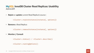 • Rejoin or update current Read Replica’s source :
<Cluster>.rejoinInstance(instance[, options])
• Remove a Read Replica:
<Cluster>.removeInstance(instance[, options])
• Monitor / Consult
<Cluster>.status() / <Cluster>.describe()
<Cluster>.routingOptions()
28 Copyright © 2023, Oracle and/or its affiliates. All rights reserved.
MySQL InnoDB Cluster Read Replicas: Usability
AdminAPI
 