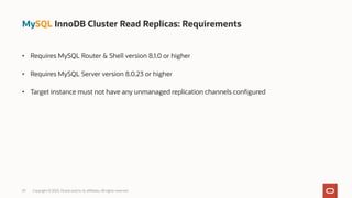 • Requires MySQL Router & Shell version 8.1.0 or higher
• Requires MySQL Server version 8.0.23 or higher
• Target instance must not have any unmanaged replication channels configured
29 Copyright © 2023, Oracle and/or its affiliates. All rights reserved.
MySQL InnoDB Cluster Read Replicas: Requirements
 