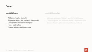 32
Demo
InnoDB Cluster
• Add a read replica (default)
• Add a read replica and configure the sources
• Configure Router’s destination pool
• Hide a read replica
• Change failover candidates online
Copyright © 2023, Oracle and/or its affiliates. All rights reserved.
InnoDB ClusterSet
• Add read replicas to PRIMARY and REPLICA Clusters
• Configure global and individual Router’s destination pool
• Observe Router’s behavior on Switchover / Failover
 