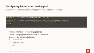 34 Copyright © 2023, Oracle and/or its affiliates. All rights reserved.
Configuring Router’s destination pool
• Familiar interface: .setRoutingOption()
• Can be changed per Router, Cluster, or ClusterSet
• Supports the following behaviors:
• secondaries
• read_replicas
• all
// Use all instances as possible destination
mysqlsh-js> cluster.setRoutingOption("read_only_targets", "all")
(...)
<Cluster>.setRoutingOptions([router], option, value)
 