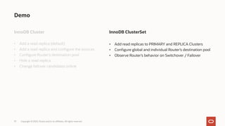 37
Demo
InnoDB Cluster
• Add a read replica (default)
• Add a read replica and configure the sources
• Configure Router’s destination pool
• Hide a read replica
• Change failover candidates online
Copyright © 2023, Oracle and/or its affiliates. All rights reserved.
InnoDB ClusterSet
• Add read replicas to PRIMARY and REPLICA Clusters
• Configure global and individual Router’s destination pool
• Observe Router’s behavior on Switchover / Failover
 