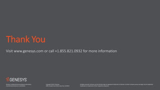 Copyright ©2017 Genesys.
2001 Junipero Serra Blvd., Daly City, CA 94014
All Rights reserved. Genesys and the Genesys logo are registered trademarks of Genesys. All other company names and logos may be registered
trademarks or trademarks of their respective companies.
Thank You
Visit www.genesys.com or call +1.855.821.0932 for more information
Genesys confidential and proprietary information.
Unauthorized disclosure is prohibited.
 