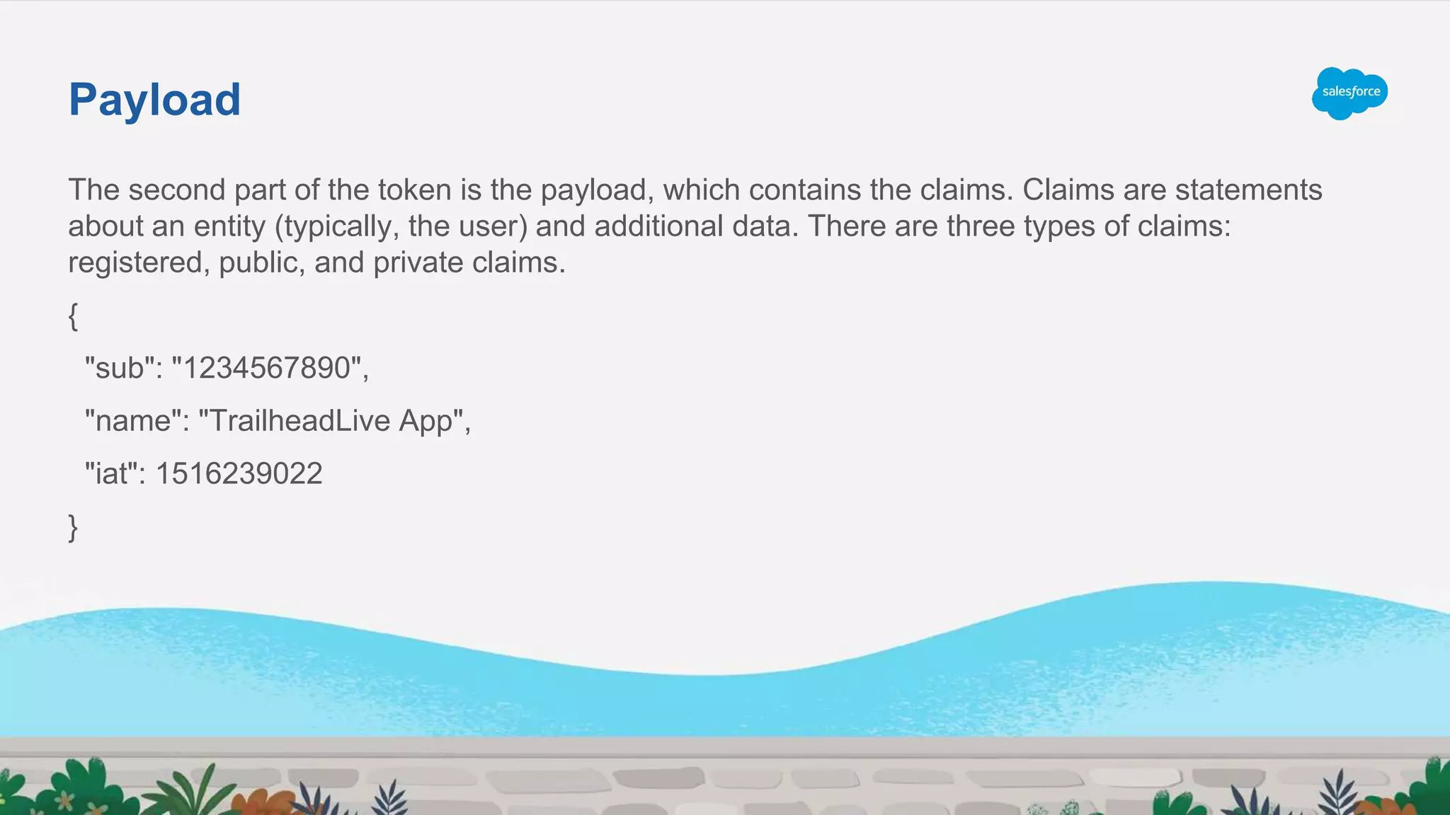 The second part of the token is the payload, which contains the claims. Claims are statements
about an entity (typically, the user) and additional data. There are three types of claims:
registered, public, and private claims.
{
"sub": "1234567890",
"name": "TrailheadLive App",
"iat": 1516239022
}
Payload
 