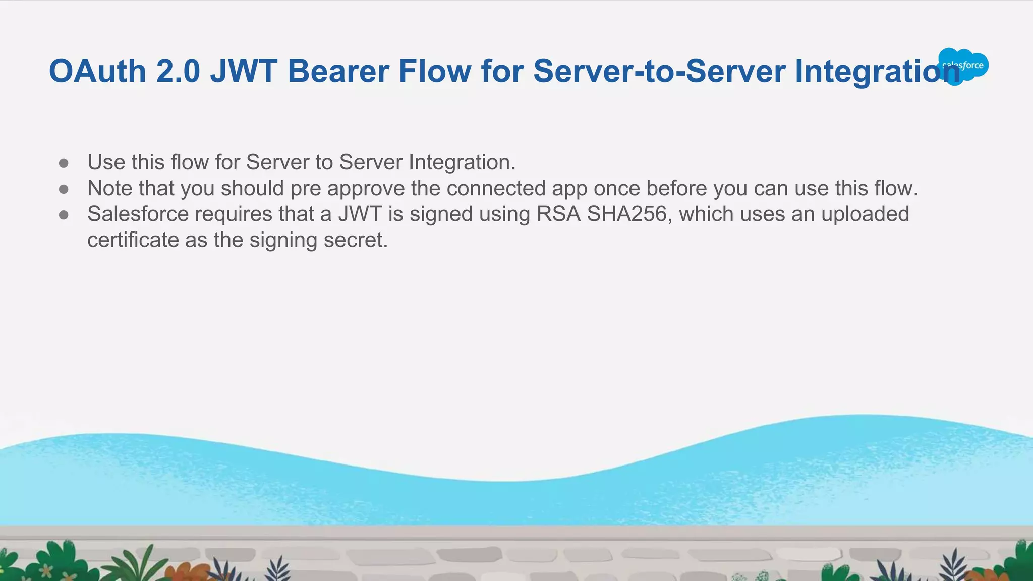● Use this flow for Server to Server Integration.
● Note that you should pre approve the connected app once before you can use this flow.
● Salesforce requires that a JWT is signed using RSA SHA256, which uses an uploaded
certificate as the signing secret.
OAuth 2.0 JWT Bearer Flow for Server-to-Server Integration
 