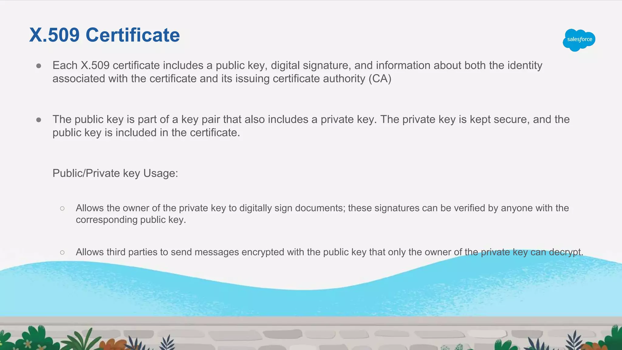 ● Each X.509 certificate includes a public key, digital signature, and information about both the identity
associated with the certificate and its issuing certificate authority (CA)
● The public key is part of a key pair that also includes a private key. The private key is kept secure, and the
public key is included in the certificate.
Public/Private key Usage:
○ Allows the owner of the private key to digitally sign documents; these signatures can be verified by anyone with the
corresponding public key.
○ Allows third parties to send messages encrypted with the public key that only the owner of the private key can decrypt.
X.509 Certificate
 