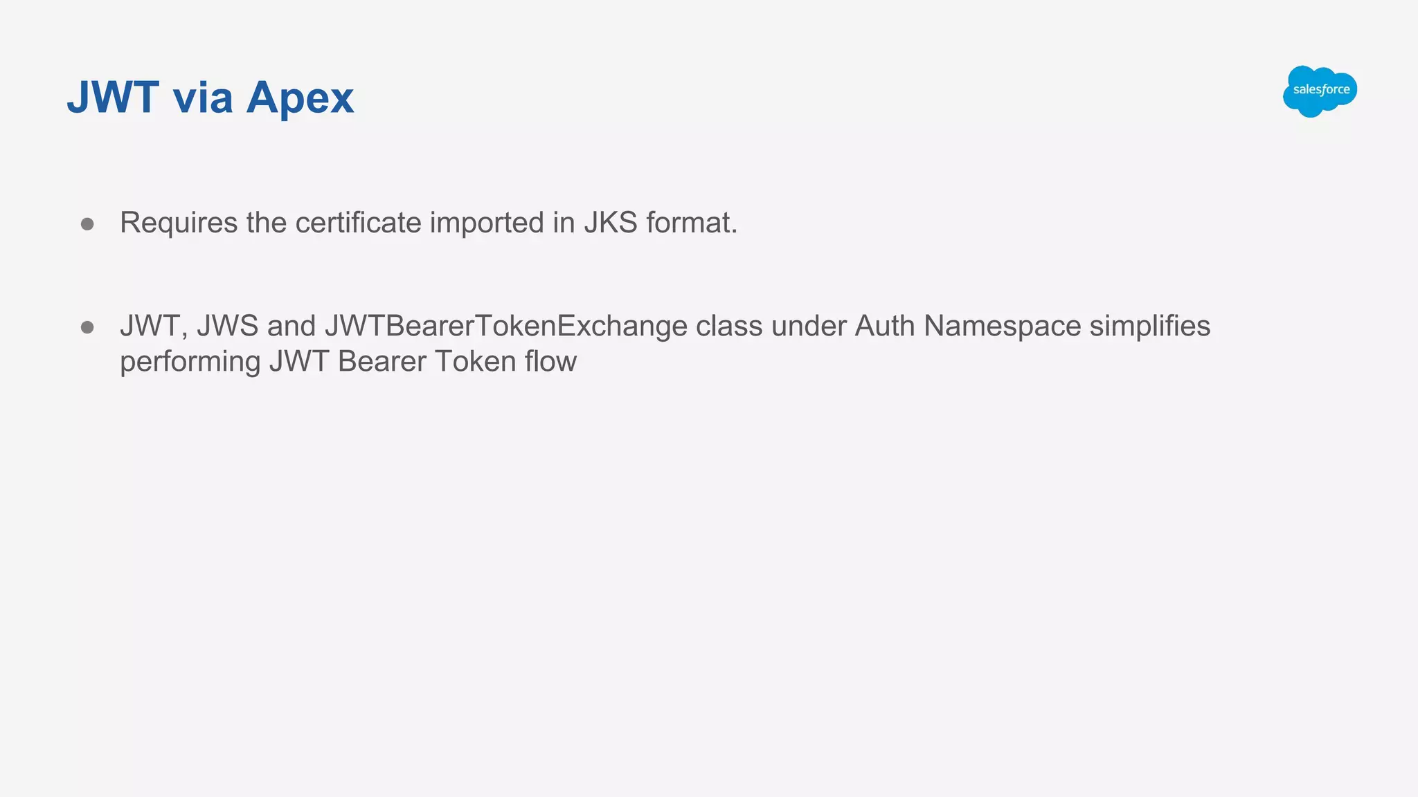 JWT via Apex
● Requires the certificate imported in JKS format.
● JWT, JWS and JWTBearerTokenExchange class under Auth Namespace simplifies
performing JWT Bearer Token flow
 