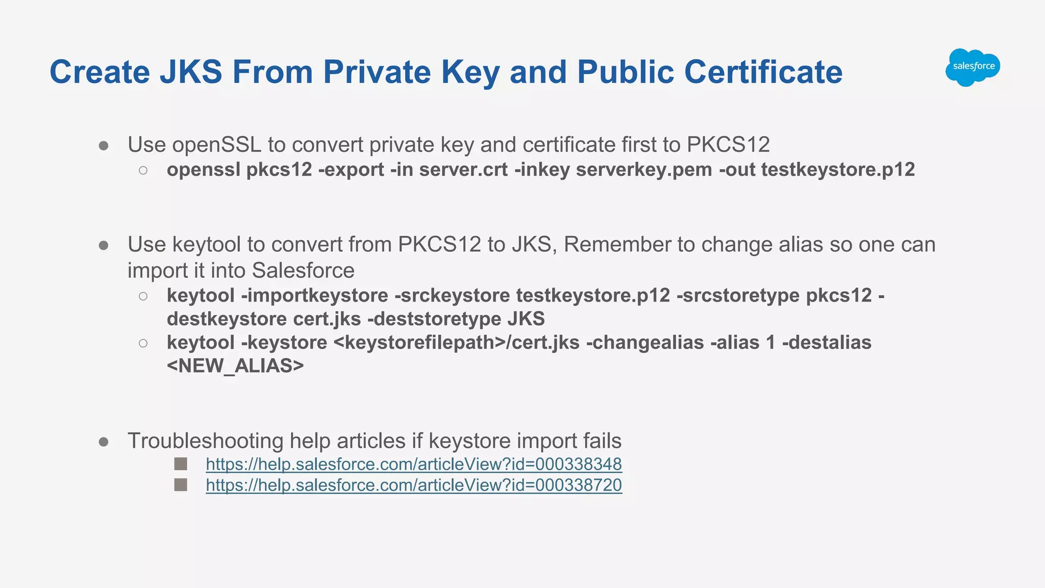● Use openSSL to convert private key and certificate first to PKCS12
○ openssl pkcs12 -export -in server.crt -inkey serverkey.pem -out testkeystore.p12
● Use keytool to convert from PKCS12 to JKS, Remember to change alias so one can
import it into Salesforce
○ keytool -importkeystore -srckeystore testkeystore.p12 -srcstoretype pkcs12 -
destkeystore cert.jks -deststoretype JKS
○ keytool -keystore <keystorefilepath>/cert.jks -changealias -alias 1 -destalias
<NEW_ALIAS>
● Troubleshooting help articles if keystore import fails
■ https://help.salesforce.com/articleView?id=000338348
■ https://help.salesforce.com/articleView?id=000338720
Create JKS From Private Key and Public Certificate
 