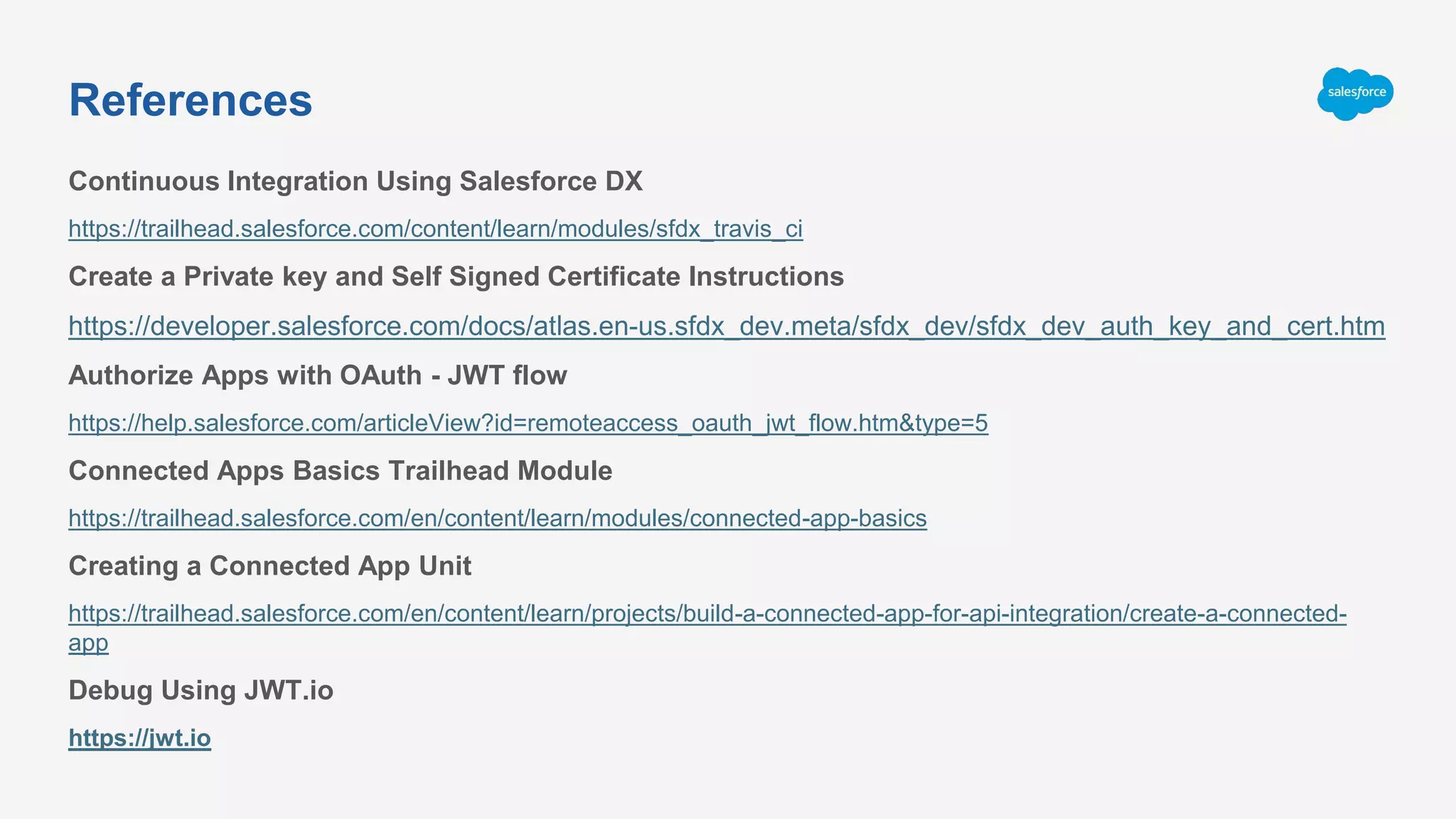 Continuous Integration Using Salesforce DX
https://trailhead.salesforce.com/content/learn/modules/sfdx_travis_ci
Create a Private key and Self Signed Certificate Instructions
https://developer.salesforce.com/docs/atlas.en-us.sfdx_dev.meta/sfdx_dev/sfdx_dev_auth_key_and_cert.htm
Authorize Apps with OAuth - JWT flow
https://help.salesforce.com/articleView?id=remoteaccess_oauth_jwt_flow.htm&type=5
Connected Apps Basics Trailhead Module
https://trailhead.salesforce.com/en/content/learn/modules/connected-app-basics
Creating a Connected App Unit
https://trailhead.salesforce.com/en/content/learn/projects/build-a-connected-app-for-api-integration/create-a-connected-
app
Debug Using JWT.io
https://jwt.io
References
 